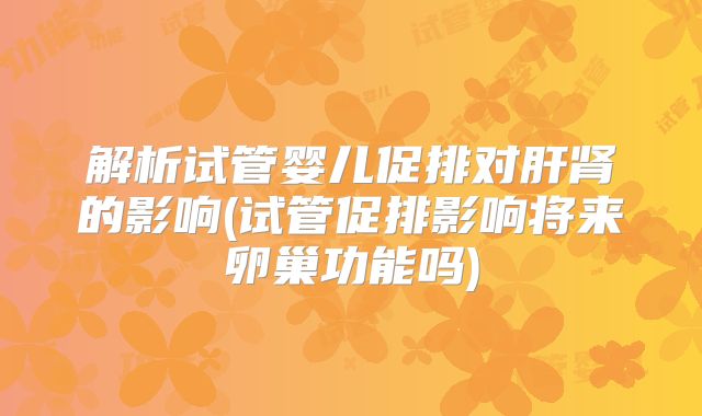 解析试管婴儿促排对肝肾的影响(试管促排影响将来卵巢功能吗)