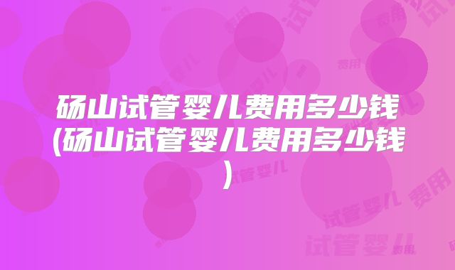 砀山试管婴儿费用多少钱(砀山试管婴儿费用多少钱)