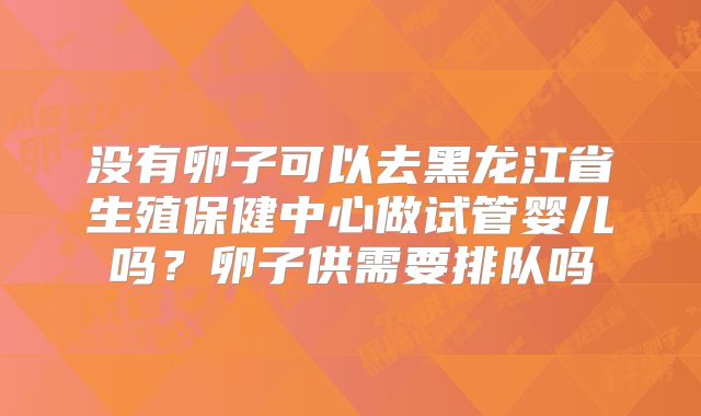 没有卵子可以去黑龙江省生殖保健中心做试管婴儿吗？卵子供需要排队吗