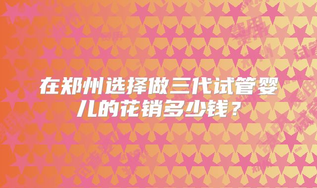 在郑州选择做三代试管婴儿的花销多少钱?
