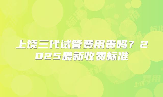 上饶三代试管费用贵吗？2025最新收费标准