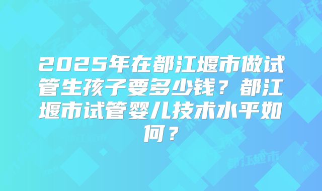 2025年在都江堰市做试管生孩子要多少钱？都江堰市试管婴儿技术水平如何？