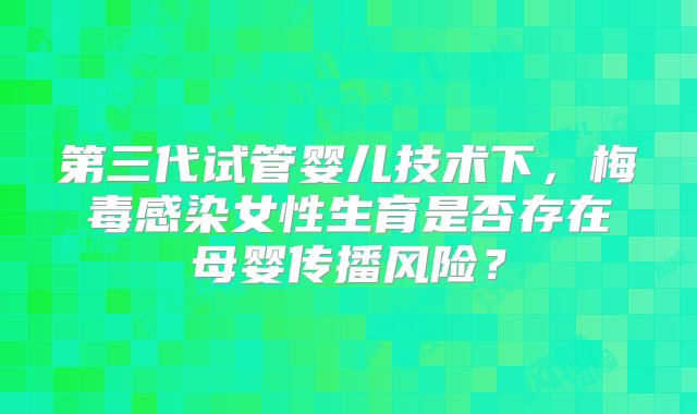 第三代试管婴儿技术下，梅毒感染女性生育是否存在母婴传播风险？