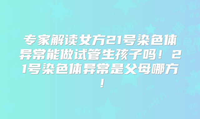 专家解读女方21号染色体异常能做试管生孩子吗!21号染色体异常是父母哪方!