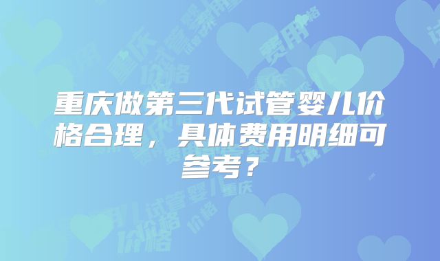 重庆做第三代试管婴儿价格合理，具体费用明细可参考？