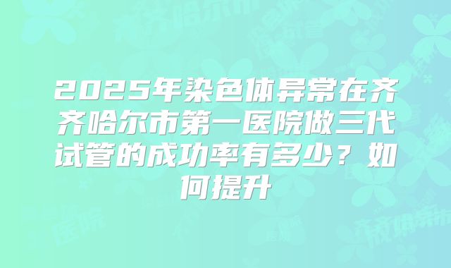 2025年染色体异常在齐齐哈尔市第一医院做三代试管的成功率有多少?如何提升
