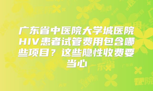 广东省中医院大学城医院HIV患者试管费用包含哪些项目？这些隐性收费要当心
