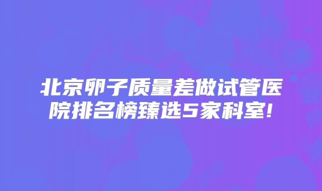 北京卵子质量差做试管医院排名榜臻选5家科室!