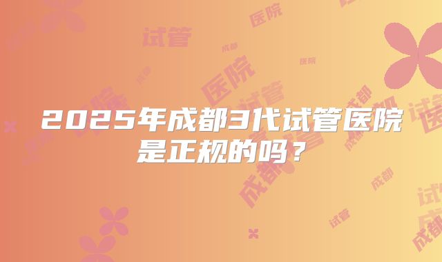 2025年成都3代试管医院是正规的吗?