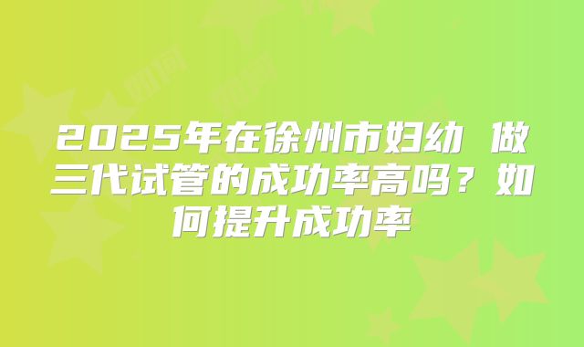 2025年在徐州市妇幼 做三代试管的成功率高吗?如何提升成功率