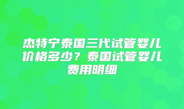 杰特宁泰国三代试管婴儿价格多少？泰国试管婴儿费用明细