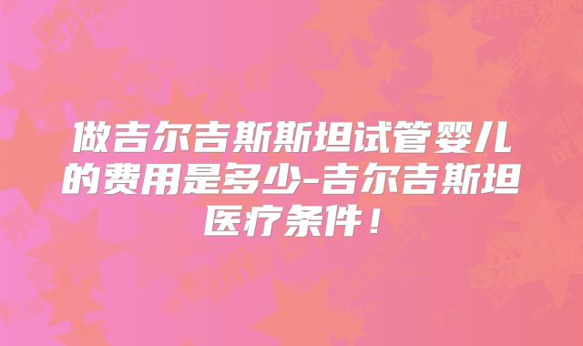 做吉尔吉斯斯坦试管婴儿的费用是多少-吉尔吉斯坦医疗条件！