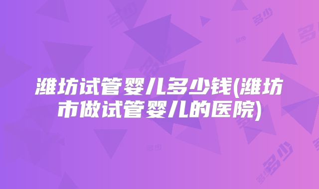 潍坊试管婴儿多少钱(潍坊市做试管婴儿的医院)
