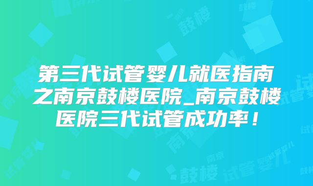 第三代试管婴儿就医指南之南京鼓楼医院_南京鼓楼医院三代试管成功率！