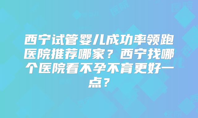 西宁试管婴儿成功率领跑医院推荐哪家？西宁找哪个医院看不孕不育更好一点？