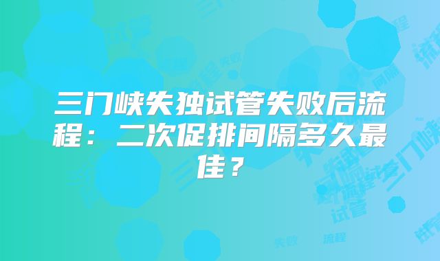 三门峡失独试管失败后流程：二次促排间隔多久最佳？