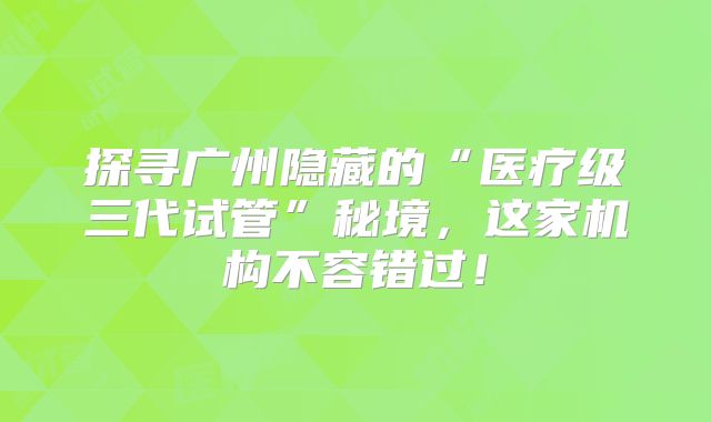 探寻广州隐藏的“医疗级三代试管”秘境，这家机构不容错过！