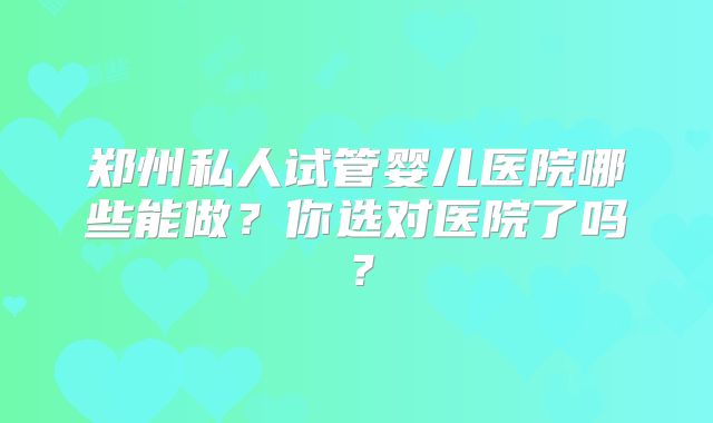 郑州私人试管婴儿医院哪些能做？你选对医院了吗？