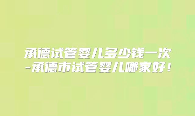 承德试管婴儿多少钱一次-承德市试管婴儿哪家好!