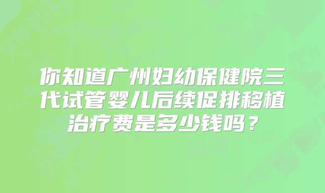 你知道广州妇幼保健院三代试管婴儿后续促排移植治疗费是多少钱吗？