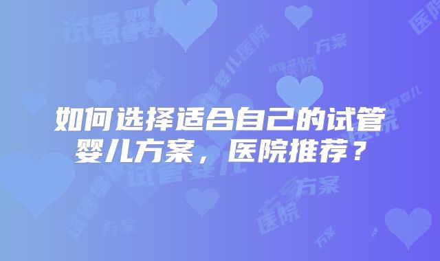 如何选择适合自己的试管婴儿方案，医院推荐？