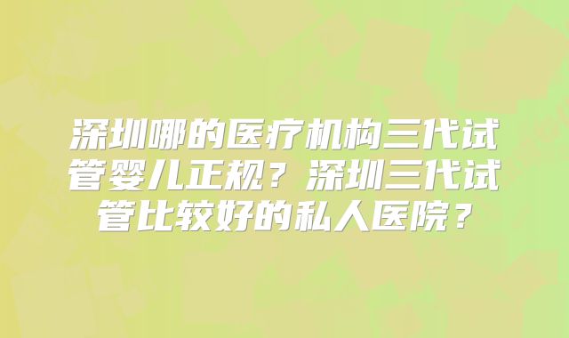 深圳哪的医疗机构三代试管婴儿正规?深圳三代试管比较好的私人医院?