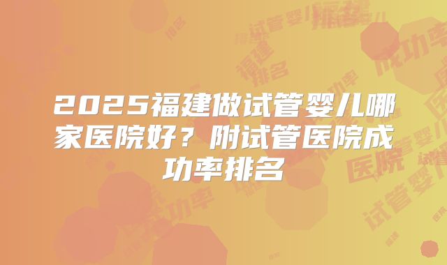 2025福建做试管婴儿哪家医院好？附试管医院成功率排名