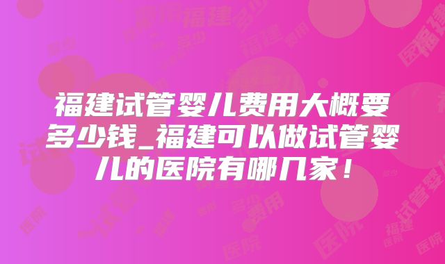 福建试管婴儿费用大概要多少钱_福建可以做试管婴儿的医院有哪几家!