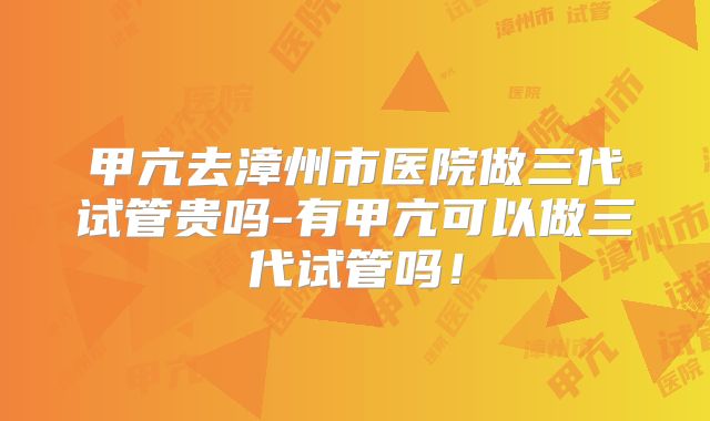 甲亢去漳州市医院做三代试管贵吗-有甲亢可以做三代试管吗！
