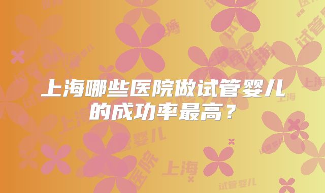 上海哪些医院做试管婴儿的成功率最高？