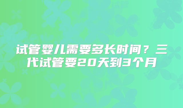 试管婴儿需要多长时间?三代试管要20天到3个月