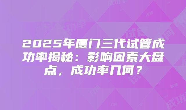 2025年厦门三代试管成功率揭秘：影响因素大盘点，成功率几何？