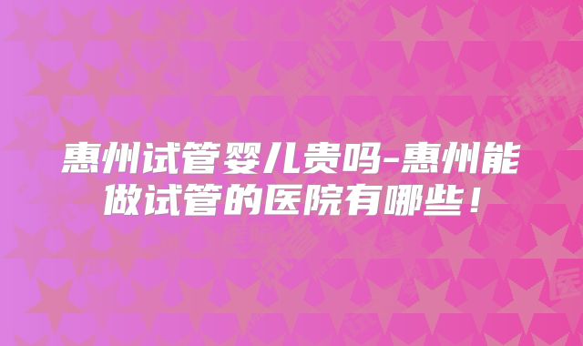惠州试管婴儿贵吗-惠州能做试管的医院有哪些！