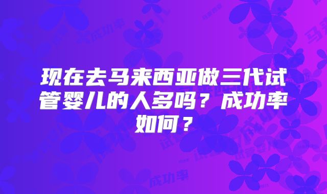 现在去马来西亚做三代试管婴儿的人多吗？成功率如何？