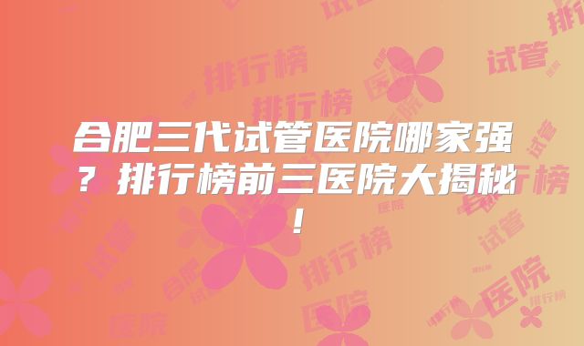 合肥三代试管医院哪家强?排行榜前三医院大揭秘!