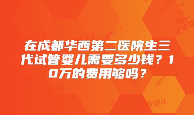 在成都华西第二医院生三代试管婴儿需要多少钱？10万的费用够吗？