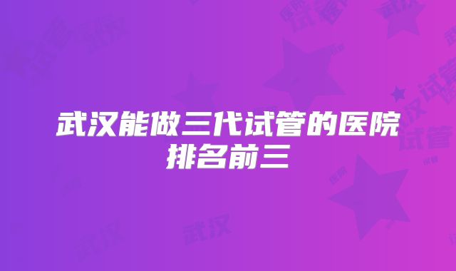 武汉能做三代试管的医院排名前三