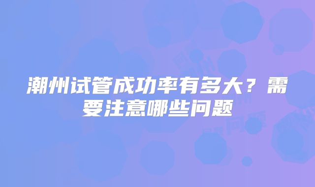 潮州试管成功率有多大?需要注意哪些问题