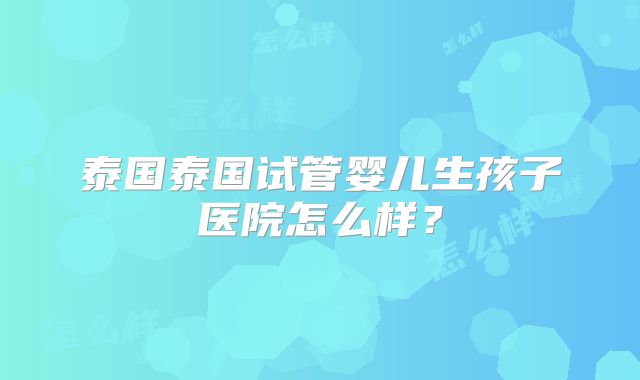 泰国泰国试管婴儿生孩子医院怎么样？