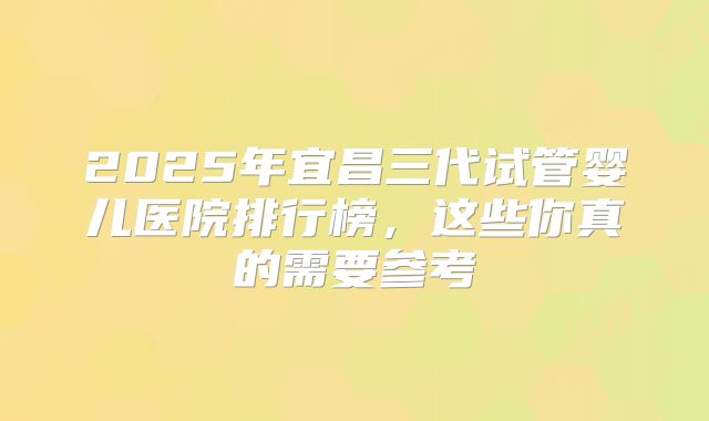 2025年宜昌三代试管婴儿医院排行榜,这些你真的需要参考