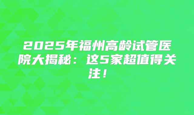 2025年福州高龄试管医院大揭秘：这5家超值得关注！