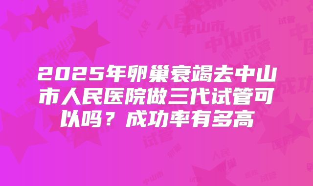 2025年卵巢衰竭去中山市人民医院做三代试管可以吗？成功率有多高