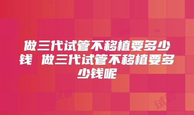 做三代试管不移植要多少钱 做三代试管不移植要多少钱呢