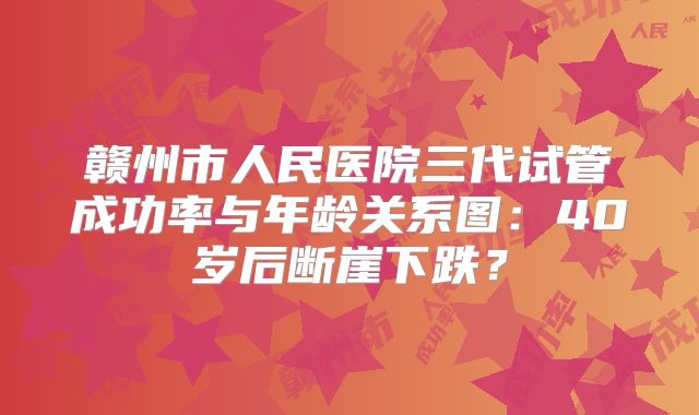 赣州市人民医院三代试管成功率与年龄关系图：40岁后断崖下跌？