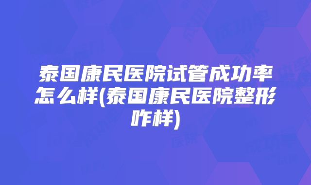 泰国康民医院试管成功率怎么样(泰国康民医院整形咋样)
