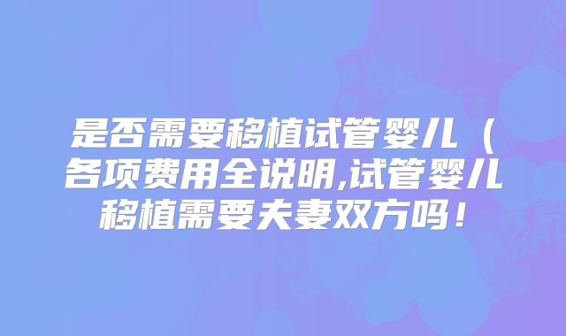 是否需要移植试管婴儿（各项费用全说明,试管婴儿移植需要夫妻双方吗！