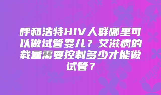 呼和浩特HIV人群哪里可以做试管婴儿？艾滋病的载量需要控制多少才能做试管？