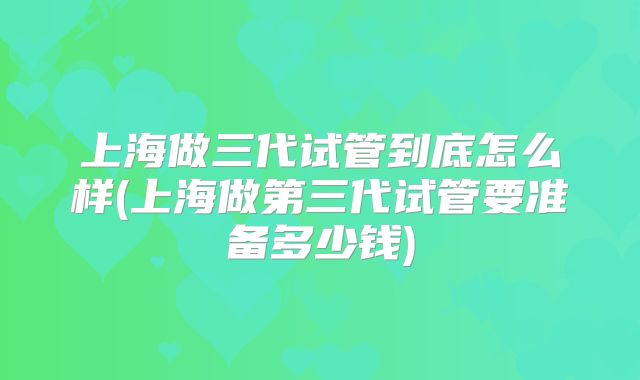 上海做三代试管到底怎么样(上海做第三代试管要准备多少钱)