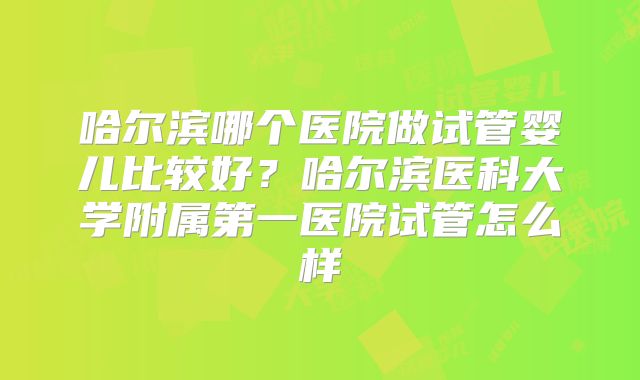 哈尔滨哪个医院做试管婴儿比较好？哈尔滨医科大学附属第一医院试管怎么样
