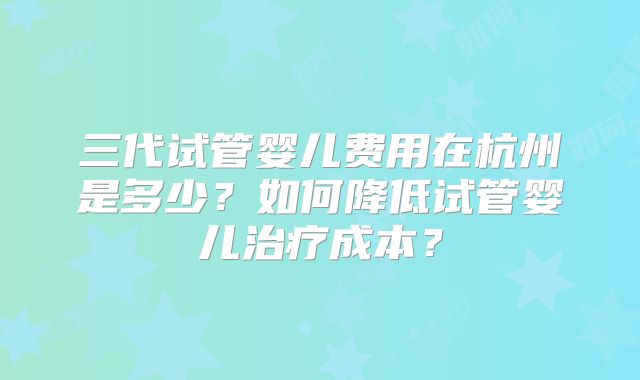 三代试管婴儿费用在杭州是多少？如何降低试管婴儿治疗成本？